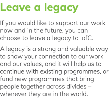 Leave a legacy If you would like to support our work now and in the future, you can choose to leave a legacy to IofC    