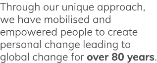 Through our unique approach, we have mobilised and empowered people to create personal change leading to global chang   
